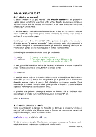 Introducción a la programación con C#, por Nacho Cabanes
Revisión 0.97 – Página 182
8.8. Los punteros en C#.
8.8.1 ¿Qué es un puntero?
La palabra "puntero" se usa para referirse a una dirección de memoria. Lo que tiene de
especial es que normalmente un puntero tendrá un tipo de datos asociado: por ejemplo, un
"puntero a entero" será una dirección de memoria en la que habrá almacenado (o podremos
almacenar) un número entero.
El hecho de poder acceder directamente al contenido de ciertas posiciones de memoria da una
mayor versatilidad a un programa, porque permite hacer casi cualquier cosa, pero a cambio de
un riesgo de errores mucho mayor.
En lenguajes como C, es imprescindible utilizar punteros para poder crear estructuras
dinámicas, pero en C# podemos "esquivarlos", dado que tenemos varias estructuras dinámicas
ya creadas como parte de las bibliotecas auxiliares que acompañan al lenguaje básico. Aun así,
veremos algún ejemplo que nos muestre qué es un puntero y cómo se utiliza.
En primer lugar, comentemos la sintaxis básica que utilizaremos:
int numero; /* "numero" es un número entero */
int* posicion; /* "posicion" es un "puntero a entero" (dirección de
memoria en la que podremos guardar un entero) */
Es decir, pondremos un asterisco entre el tipo de datos y el nombre de la variable. Ese asterisco
puede ir junto a cualquiera de ambos, también es correcto escribir
int *posicion;
El valor que guarda "posicion" es una dirección de memoria. Generalmente no podremos hacer
cosas como posicion=5; porque nada nos garantiza que la posición 5 de la memoria esté
disponible para que nosotros la usemos. Será más habitual que tomemos una dirección de
memoria que ya contiene otro dato, o bien que le pidamos al compilador que nos reserve un
espacio de memoria (más adelante veremos cómo).
Si queremos que "posicion" contenga la dirección de memoria que el compilador había
reservado para la variable "numero", lo haríamos usando el símbolo "&", así:
posicion = &numero;
8.8.2 Zonas "inseguras": unsafe
Como los punteros son "peligrosos" (es frecuente que den lugar a errores muy difíciles de
encontrar), el compilador nos obligamos a que le digamos que sabemos que esa zona de
programa no es segura, usando la palabra "unsafe":
unsafe static void pruebaPunteros() { ...
Es más, si intentamos compilar obtendremos un mensaje de error, que nos dice que si nuestro
código no es seguro, deberemos compilarlo con la opción "unsafe":
 