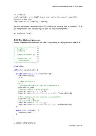 Introducción a la programación con C#, por Nacho Cabanes
Revisión 0.97 – Página 183
mcs unsafe1.cs
unsafe1.cs(15,31): error CS0227: Unsafe code requires the `unsafe' command line
option to be specified
Compilation failed: 1 error(s), 0 warnings
Por tanto, deberemos compilar con la opción /unsafe como forma de decir al compilador "sí, sé
que este programa tiene zonas no seguras, pero aun así quiero compilarlo":
mcs unsafe1.cs /unsafe
8.8.3 Uso básico de punteros
Veamos un ejemplo básico de cómo dar valor a un puntero y de cómo guardar un valor en él:
/*---------------------------*/
/* Ejemplo en C# */
/* unsafe1.cs */
/* */
/* Ejemplo de punteros (1) */
/* */
/* Introduccion a C#, */
/* Nacho Cabanes */
/*---------------------------*/
using System;
public class ejemploUnsafe1 {
private unsafe static void pruebaPunteros() {
int* punteroAEntero;
int x;
// Damos un valor a x
x = 2;
// punteroAEntero será la dirección de memoria de x
punteroAEntero = &x;
// Los dos están en la misma dirección:
Console.WriteLine("x vale {0}", x);
Console.WriteLine("En punteroAEntero hay un {0}", *punteroAEntero);
// Ahora cambiamos el valor guardado en punteroAEntero
*punteroAEntero = 5;
// Y x se modifica también:
Console.WriteLine("x vale {0}", x);
Console.WriteLine("En punteroAEntero hay un {0}", *punteroAEntero);
}
public static void Main() {
pruebaPunteros();
}
}
La salida de este programa es:
 