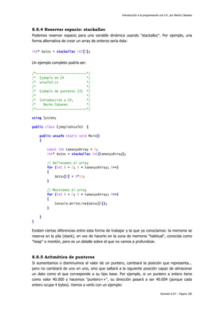 Introducción a la programación con C#, por Nacho Cabanes
Revisión 0.97 – Página 185
8.8.4 Reservar espacio: stackalloc
Podemos reservar espacio para una variable dinámica usando "stackalloc". Por ejemplo, una
forma alternativa de crear un array de enteros sería ésta:
int* datos = stackalloc int[5];
Un ejemplo completo podría ser:
/*---------------------------*/
/* Ejemplo en C# */
/* unsafe3.cs */
/* */
/* Ejemplo de punteros (3) */
/* */
/* Introduccion a C#, */
/* Nacho Cabanes */
/*---------------------------*/
using System;
public class EjemploUnsafe3 {
public unsafe static void Main()
{
const int tamanyoArray = 5;
int* datos = stackalloc int[tamanyoArray];
// Rellenamos el array
for (int i = 0; i < tamanyoArray; i++)
{
datos[i] = i*10;
}
// Mostramos el array
for (int i = 0; i < tamanyoArray; i++)
{
Console.WriteLine(datos[i]);
}
}
}
Existen ciertas diferencias entre esta forma de trabajar y la que ya conocíamos: la memoria se
reserva en la pila (stack), en vez de hacerlo en la zona de memoria "habitual", conocida como
"heap" o montón, pero es un detalle sobre el que no vamos a profundizar.
8.8.5 Aritmética de punteros
Si aumentamos o disminuimos el valor de un puntero, cambiará la posición que representa...
pero no cambiará de uno en uno, sino que saltará a la siguiente posición capaz de almacenar
un dato como el que corresponde a su tipo base. Por ejemplo, si un puntero a entero tiene
como valor 40.000 y hacemos "puntero++", su dirección pasará a ser 40.004 (porque cada
entero ocupa 4 bytes). Vamos a verlo con un ejemplo:
 