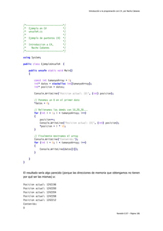 Introducción a la programación con C#, por Nacho Cabanes
Revisión 0.97 – Página 186
/*---------------------------*/
/* Ejemplo en C# */
/* unsafe4.cs */
/* */
/* Ejemplo de punteros (4) */
/* */
/* Introduccion a C#, */
/* Nacho Cabanes */
/*---------------------------*/
using System;
public class EjemploUnsafe4 {
public unsafe static void Main()
{
const int tamanyoArray = 5;
int* datos = stackalloc int[tamanyoArray];
int* posicion = datos;
Console.WriteLine("Posicion actual: {0}", (int) posicion);
// Ponemos un 0 en el primer dato
*datos = 0;
// Rellenamos los demás con 10,20,30...
for (int i = 1; i < tamanyoArray; i++)
{
posicion++;
Console.WriteLine("Posicion actual: {0}", (int) posicion);
*posicion = i * 10;
}
// Finalmente mostramos el array
Console.WriteLine("Contenido:");
for (int i = 0; i < tamanyoArray; i++)
{
Console.WriteLine(datos[i]);
}
}
}
El resultado sería algo parecido (porque las direcciones de memoria que obtengamos no tienen
por qué ser las mismas) a:
Posicion actual: 1242196
Posicion actual: 1242200
Posicion actual: 1242204
Posicion actual: 1242208
Posicion actual: 1242212
Contenido:
0
 