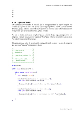 Introducción a la programación con C#, por Nacho Cabanes
Revisión 0.97 – Página 187
10
20
30
40
8.8.6 La palabra "fixed"
C# cuenta con un "recolector de basura", que se encarga de liberar el espacio ocupado por
variables que ya no se usan. Esto puede suponer algún problema cuando usamos variables
dinámicas, porque estemos accediendo a una posición de memoria que el entorno de ejecución
haya previsto que ya no necesitaríamos… y haya borrado.
Por eso, en ciertas ocasiones el compilador puede avisarnos de que algunas asignaciones son
peligrosas y obligar a que usemos la palabra "fixed" para indicar al compilador que esa zona
"no debe limpiarse automáticamente".
Esta palabra se usa antes de la declaración y asignación de la variable, y la zona de programa
que queremos "bloquear" se indica entre llaves:
/*---------------------------*/
/* Ejemplo en C# */
/* unsafe5.cs */
/* */
/* Ejemplo de punteros (5) */
/* */
/* Introduccion a C#, */
/* Nacho Cabanes */
/*---------------------------*/
using System;
public class EjemploUnsafe5 {
public unsafe static void Main()
{
int[] datos={10,20,30};
Console.WriteLine("Leyendo el segundo dato...");
fixed (int* posicionDato = &datos[1])
{
Console.WriteLine("En posicionDato hay {0}", *posicionDato);
}
Console.WriteLine("Leyendo el primer dato...");
fixed (int* posicionDato = datos)
{
Console.WriteLine("Ahora en posicionDato hay {0}", *posicionDato);
}
}
}
 