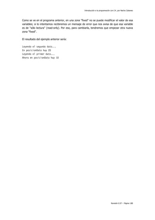 Introducción a la programación con C#, por Nacho Cabanes
Revisión 0.97 – Página 188
Como se ve en el programa anterior, en una zona "fixed" no se puede modificar el valor de esa
variables; si lo intentamos recibiremos un mensaje de error que nos avisa de que esa variable
es de "sólo lectura" (read-only). Por eso, para cambiarla, tendremos que empezar otra nueva
zona "fixed".
El resultado del ejemplo anterior sería:
Leyendo el segundo dato...
En posicionDato hay 20
Leyendo el primer dato...
Ahora en posicionDato hay 10
 