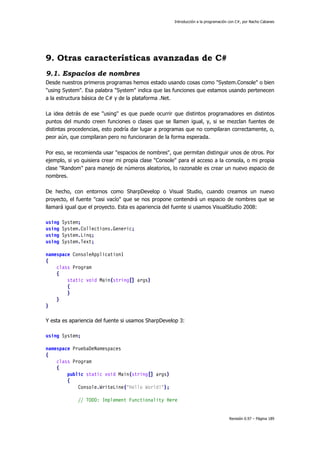 Introducción a la programación con C#, por Nacho Cabanes
Revisión 0.97 – Página 189
9. Otras características avanzadas de C#
9.1. Espacios de nombres
Desde nuestros primeros programas hemos estado usando cosas como "System.Console" o bien
"using System". Esa palabra "System" indica que las funciones que estamos usando pertenecen
a la estructura básica de C# y de la plataforma .Net.
La idea detrás de ese "using" es que puede ocurrir que distintos programadores en distintos
puntos del mundo creen funciones o clases que se llamen igual, y, si se mezclan fuentes de
distintas procedencias, esto podría dar lugar a programas que no compilaran correctamente, o,
peor aún, que compilaran pero no funcionaran de la forma esperada.
Por eso, se recomienda usar "espacios de nombres", que permitan distinguir unos de otros. Por
ejemplo, si yo quisiera crear mi propia clase "Console" para el acceso a la consola, o mi propia
clase "Random" para manejo de números aleatorios, lo razonable es crear un nuevo espacio de
nombres.
De hecho, con entornos como SharpDevelop o Visual Studio, cuando creamos un nuevo
proyecto, el fuente "casi vacío" que se nos propone contendrá un espacio de nombres que se
llamará igual que el proyecto. Esta es apariencia del fuente si usamos VisualStudio 2008:
using System;
using System.Collections.Generic;
using System.Linq;
using System.Text;
namespace ConsoleApplication1
{
class Program
{
static void Main(string[] args)
{
}
}
}
Y esta es apariencia del fuente si usamos SharpDevelop 3:
using System;
namespace PruebaDeNamespaces
{
class Program
{
public static void Main(string[] args)
{
Console.WriteLine("Hello World!");
// TODO: Implement Functionality Here
 