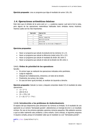 Introducción a la programación con C#, por Nacho Cabanes
Revisión 0.97 – Página 19
Ejercicio propuesto: crea un programa que diga el resultado de sumar 118 y 56.
1.4. Operaciones aritméticas básicas
Está claro que el símbolo de la suma será un +, y podemos esperar cual será el de la resta,
pero alguna de las operaciones matemáticas habituales tiene símbolos menos intuitivos.
Veamos cuales son los más importantes:
Operador Operación
+ Suma
- Resta, negación
* Multiplicación
/ División
% Resto de la división ("módulo")
Ejercicios propuestos:
• Hacer un programa que calcule el producto de los números 12 y 13.
• Hacer un programa que calcule la diferencia (resta) entre 321 y 213.
• Hacer un programa que calcule el resultado de dividir 301 entre 3.
• Hacer un programa que calcule el resto de la división de 301 entre 3.
1.4.1. Orden de prioridad de los operadores
Sencillo:
En primer lugar se realizarán las operaciones indicadas entre paréntesis.
Luego la negación.
Después las multiplicaciones, divisiones y el resto de la división.
Finalmente, las sumas y las restas.
En caso de tener igual prioridad, se analizan de izquierda a derecha.
Ejercicio propuesto: Calcular (a mano y después comprobar desde C#) el resultado de estas
operaciones:
-2 + 3 * 5
(20+5) % 6
15 + -5*6 / 10
2 + 10 / 5 * 2 - 7 % 1
1.4.2. Introducción a los problemas de desbordamiento
El espacio del que disponemos para almacenar los números es limitado. Si el resultado de una
operación es un número "demasiado grande", obtendremos un mensaje de error o un resultado
erróneo. Por eso en los primeros ejemplos usaremos números pequeños. Más adelante veremos
a qué se debe realmente este problema y cómo evitarlo. Como anticipo, el siguiente programa
ni siquiera compila, porque el compilador sabe que el resultado va a ser "demasiado grande":
public class Ejemplo01multiplic
{
 