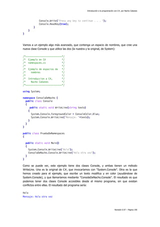 Introducción a la programación con C#, por Nacho Cabanes
Revisión 0.97 – Página 190
Console.Write("Press any key to continue . . . ");
Console.ReadKey(true);
}
}
}
Vamos a un ejemplo algo más avanzado, que contenga un espacio de nombres, que cree una
nueva clase Console y que utilice las dos (la nuestra y la original, de System):
/*---------------------------*/
/* Ejemplo en C# */
/* namespaces.cs */
/* */
/* Ejemplo de espacios de */
/* nombres */
/* */
/* Introduccion a C#, */
/* Nacho Cabanes */
/*---------------------------*/
using System;
namespace ConsolaDeNacho {
public class Console
{
public static void WriteLine(string texto)
{
System.Console.ForegroundColor = ConsoleColor.Blue;
System.Console.WriteLine("Mensaje: "+texto);
}
}
}
public class PruebaDeNamespaces
{
public static void Main()
{
System.Console.WriteLine("Hola");
ConsolaDeNacho.Console.WriteLine("Hola otra vez");
}
}
Como se puede ver, este ejemplo tiene dos clases Console, y ambas tienen un método
WriteLine. Una es la original de C#, que invocaríamos con "System.Console". Otra es la que
hemos creado para el ejemplo, que escribe un texto modifica y en color (ayudándose de
System.Console), y que llamaríamos mediante "ConsolaDeNacho.Console". El resultado es que
podemos tener dos clases Console accesibles desde el mismo programa, sin que existan
conflictos entre ellas. El resultado del programa sería:
Hola
Mensaje: Hola otra vez
 