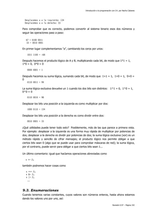 Introducción a la programación con C#, por Nacho Cabanes
Revisión 0.97 – Página 192
Desplacemos a a la izquierda: 134
Desplacemos a a la derecha: 33
Para comprobar que es correcto, podemos convertir al sistema binario esos dos números y
seguir las operaciones paso a paso:
67 = 0100 0011
33 = 0010 0001
En primer lugar complementamos "a", cambiando los ceros por unos:
1011 1100 = -68
Después hacemos el producto lógico de A y B, multiplicando cada bit, de modo que 1*1 = 1,
1*0 = 0, 0*0 = 0
0000 0001 = 1
Después hacemos su suma lógica, sumando cada bit, de modo que 1+1 = 1, 1+0 = 1, 0+0 =
0
0110 0011 = 99
La suma lógica exclusiva devuelve un 1 cuando los dos bits son distintos: 1^1 = 0, 1^0 = 1,
0^0 = 0
0110 0010 = 98
Desplazar los bits una posición a la izquierda es como multiplicar por dos:
1000 0110 = 134
Desplazar los bits una posición a la derecha es como dividir entre dos:
0010 0001 = 33
¿Qué utilidades puede tener todo esto? Posiblemente, más de las que parece a primera vista.
Por ejemplo: desplazar a la izquierda es una forma muy rápida de multiplicar por potencias de
dos; desplazar a la derecha es dividir por potencias de dos; la suma lógica exclusiva (xor) es un
método rápido y sencillo de cifrar mensajes; el producto lógico nos permite obligar a que
ciertos bits sean 0 (algo que se puede usar para comprobar máscaras de red); la suma lógica,
por el contrario, puede servir para obligar a que ciertos bits sean 1...
Un último comentario: igual que hacíamos operaciones abreviadas como
x += 2;
también podremos hacer cosas como
x <<= 2;
x &= 2;
x |= 2;
...
9.3. Enumeraciones
Cuando tenemos varias constantes, cuyos valores son números enteros, hasta ahora estamos
dando los valores uno por uno, así:
 