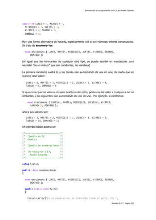 Introducción a la programación con C#, por Nacho Cabanes
Revisión 0.97 – Página 193
const int LUNES = 0, MARTES = 1,
MIERCOLES = 2, JUEVES = 3,
VIERNES = 4, SABADO = 5,
DOMINGO = 6;
Hay una forma alternativa de hacerlo, especialmente útil si son números enteros consecutivos.
Se trata de enumerarlos:
enum diasSemana { LUNES, MARTES, MIERCOLES, JUEVES, VIERNES, SABADO,
DOMINGO };
(Al igual que las constantes de cualquier otro tipo, se puede escribir en mayúsculas para
recordar "de un vistazo" que son constantes, no variables)
La primera constante valdrá 0, y las demás irán aumentando de una en una, de modo que en
nuestro caso valen:
LUNES = 0, MARTES = 1, MIERCOLES = 2, JUEVES = 3, VIERNES = 4,
SABADO = 5, DOMINGO = 6
Si queremos que los valores no sean exactamente estos, podemos dar valor a cualquiera de las
contantes, y las siguientes irán aumentando de uno en uno. Por ejemplo, si escribimos
enum diasSemana { LUNES=1, MARTES, MIERCOLES, JUEVES=6, VIERNES,
SABADO=10, DOMINGO };
Ahora sus valores son:
LUNES = 1, MARTES = 2, MIERCOLES = 3, JUEVES = 6, VIERNES = 7,
SABADO = 10, DOMINGO = 11
Un ejemplo básico podría ser
/*---------------------------*/
/* Ejemplo en C# */
/* enum.cs */
/* */
/* Ejemplo de enumeraciones */
/* */
/* Introduccion a C#, */
/* Nacho Cabanes */
/*---------------------------*/
using System;
public class enumeraciones
{
enum diasSemana { LUNES, MARTES, MIERCOLES, JUEVES, VIERNES, SABADO,
DOMINGO };
public static void Main()
{
Console.Write("En la enumeracion, el miércoles tiene el valor: {0} ",
 