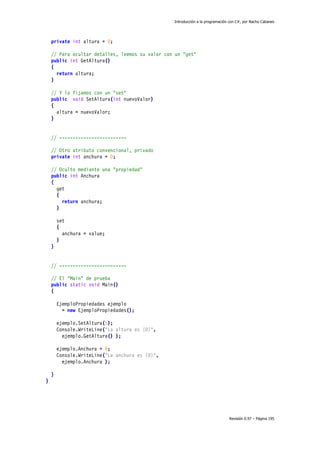 Introducción a la programación con C#, por Nacho Cabanes
Revisión 0.97 – Página 195
private int altura = 0;
// Para ocultar detalles, leemos su valor con un "get"
public int GetAltura()
{
return altura;
}
// Y lo fijamos con un "set"
public void SetAltura(int nuevoValor)
{
altura = nuevoValor;
}
// -------------------------
// Otro atributo convencional, privado
private int anchura = 0;
// Oculto mediante una "propiedad"
public int Anchura
{
get
{
return anchura;
}
set
{
anchura = value;
}
}
// -------------------------
// El "Main" de prueba
public static void Main()
{
EjemploPropiedades ejemplo
= new EjemploPropiedades();
ejemplo.SetAltura(5);
Console.WriteLine("La altura es {0}",
ejemplo.GetAltura() );
ejemplo.Anchura = 6;
Console.WriteLine("La anchura es {0}",
ejemplo.Anchura );
}
}
 