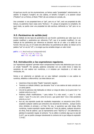 Introducción a la programación con C#, por Nacho Cabanes
Revisión 0.97 – Página 196
Al igual que ocurría con las enumeraciones, ya hemos usado "propiedades" anteriormente, sin
saberlo: la longitud ("Length") de una cadena, el tamaño ("Length") y la posición actual
("Position") en un fichero, el título ("Title") de una ventana en consola, etc.
Una curiosidad: si una propiedad tiene un "get", pero no un "set", será una propiedad de sólo
lectura, no podremos hacer cosas como "Anchura = 4", porque el programa no compilaría. De
igual modo, se podría crear una propiedad de sólo escritura, definiendo su "set" pero no su
"get".
9.5. Parámetros de salida (out)
Hemos hablado de dos tipos de parámetros de una función: parámetros por valor (que no se
pueden modificar) y parámetros por referencia ("ref", que sí se pueden modificar). Un uso
habitual de los parámetros por referencia es devolver más de un valor a la salida de una
función. Para ese uso, en C# existe otra alternativa: los parámetros de salida. Se indican con la
palabra "out" en vez de "ref", y no exigen que las variables tengan un valor inicial:
public void ResolverEcuacionSegundoGrado(
float a, float b, float c,
out float x1, out float x2)
9.6. Introducción a las expresiones regulares.
Las "expresiones regulares" permiten hacer comparaciones mucho más abstractas que si se usa
un simple "IndexOf". Por ejemplo, podemos comprobar con una orden breve si todos los
caracteres de una cadena son numéricos, o si empieza por mayúscula y el resto son
minúsculas, etc.
Vamos a ver solamente un ejemplo con un caso habitual: comprobar si una cadena es
numérica, alfabética o alfanumérica. Las ideas básicas son:
• Usaremos el tipo de datos "RegEx" (expresión regular).
• Tenemos un método IsMatch, que devuelve "true" si una cadena de texto coincide con
un cierto patrón.
• Uno de los patrones más habituales es indicar un rango de datos: [a-z] quiere decir "un
carácter entre la a y la z".
• Podemos añadir modificadores: * para indicar "0 o más veces", + para "1 o más
veces", ? para "0 o una vez", como en [a-z]+, que quiere decir "uno o más caracteres
entre la a y la z".
• Aun así, esa expresión puede dar resultados inesperados: un secuencia como [0-9]+
aceptaría cualquier cadena que contuviera una secuencia de números… aunque tuviera
otros símbolos al principio y al final. Por eso, si queremos que sólo tenga cifras
numéricas, nuestra expresión regular debería ser "inicio de cadena, cualquier secuencia
de cifras, final de cadena", que se representaría como "A[0-9]+z". Una alternativa es
plantear la expresión regular al contrario: "no es válido si contiene algo que no sea del
0 al 9", que se podría conseguir devolviendo lo contrario de lo que indique la expresión
"[^0-9]".
 