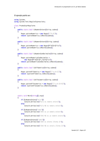 Introducción a la programación con C#, por Nacho Cabanes
Revisión 0.97 – Página 197
El ejemplo podría ser:
using System;
using System.Text.RegularExpressions;
class PruebaExprRegulares
{
public static bool EsNumeroEntero(String cadena)
{
Regex patronNumerico = new Regex("[^0-9]");
return !patronNumerico.IsMatch(cadena);
}
public static bool EsNumeroEntero2(String cadena)
{
Regex patronNumerico = new Regex(@"A[0-9]*z");
return patronNumerico.IsMatch(cadena);
}
public static bool EsNumeroConDecimales(String cadena)
{
Regex patronNumericoConDecimales =
new Regex(@"A[0-9]*,?[0-9]+z");
return patronNumericoConDecimales.IsMatch(cadena);
}
public static bool EsAlfabetico(String cadena)
{
Regex patronAlfabetico = new Regex("[^a-zA-Z]");
return !patronAlfabetico.IsMatch(cadena);
}
public static bool EsAlfanumerico(String cadena)
{
Regex patronAlfanumerico = new Regex("[^a-zA-Z0-9]");
return !patronAlfanumerico.IsMatch(cadena);
}
static void Main(string[] args)
{
if (EsNumeroEntero("hola"))
Console.WriteLine("hola es número entero");
else
Console.WriteLine("hola NO es número entero");
if (EsNumeroEntero("1942"))
Console.WriteLine("1942 es un número entero");
else
Console.WriteLine("1942 NO es un número entero");
if (EsNumeroEntero2("1942"))
Console.WriteLine("1942 es entero (forma 2)");
else
Console.WriteLine("1942 NO es entero (forma 2)");
 