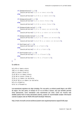 Introducción a la programación con C#, por Nacho Cabanes
Revisión 0.97 – Página 198
if (EsNumeroEntero("23,45"))
Console.WriteLine("23,45 es un número entero");
else
Console.WriteLine("23,45 NO es un número entero");
if (EsNumeroEntero2("23,45"))
Console.WriteLine("23,45 es entero (forma 2)");
else
Console.WriteLine("23,45 NO es entero (forma 2)");
if (EsNumeroConDecimales("23,45"))
Console.WriteLine("23,45 es un número con decimales");
else
Console.WriteLine("23,45 NO es un número con decimales");
if (EsNumeroConDecimales("23,45,67"))
Console.WriteLine("23,45,67 es un número con decimales");
else
Console.WriteLine("23,45,67 NO es un número con decimales");
if (EsAlfabetico("hola"))
Console.WriteLine("hola es alfabetico");
else
Console.WriteLine("hola NO es alfabetico");
if (EsAlfanumerico("hola1"))
Console.WriteLine("hola1 es alfanumerico");
else
Console.WriteLine("hola1 NO es alfanumerico");
}
}
Su salida es:
hola NO es número entero
1942 es un número entero
1942 es entero (forma 2)
23,45 NO es un número entero
23,45 NO es entero (forma 2)
23,45 es un número con decimales
23,45,67 NO es un número con decimales
hola es alfabetico
hola1 es alfanumerico
Las expresiones regulares son algo complejo. Por una parte, su sintaxis puede llegar a ser difícil
de seguir. Por otra parte, el manejo en C# no se limita a buscar, sino que también permite
otras operaciones, como reemplazar unas expresiones por otras. Como ver muchos más
detalles podría hacer el texto demasiado extenso, puede ser recomendable ampliar información
usando la página web de MSDN (Microsoft Developer Network):
http://msdn.microsoft.com/es-es/library/system.text.regularexpressions.regex(VS.80).aspx
 