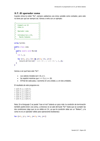 Introducción a la programación con C#, por Nacho Cabanes
Revisión 0.97 – Página 199
9.7. El operador coma
Cuando vimos la orden "for", siempre usábamos una única variable como contador, pero esto
no tiene por qué ser siempre así. Vamos a verlo con un ejemplo:
/*---------------------------*/
/* Ejemplo en C# */
/* coma.cs */
/* */
/* Operador coma */
/* */
/* Introduccion a C#, */
/* Nacho Cabanes */
/*---------------------------*/
using System;
public class coma
{
public static void Main()
{
int i, j;
for (i=0, j=1; i<=5 && j<=30; i++, j+=2)
Console.WriteLine("i vale {0} y j vale {0}.", i, j);
}
}
Vamos a ver qué hace este "for":
• Los valores iniciales son i=0, j=1.
• Se repetirá mientras que i <= 5 y j <= 30.
• Al final de cada paso, i aumenta en una unidad, y j en dos unidades.
El resultado de este programa es:
i vale 0 y j vale 0.
i vale 1 y j vale 1.
i vale 2 y j vale 2.
i vale 3 y j vale 3.
i vale 4 y j vale 4.
i vale 5 y j vale 5.
Nota: En el lenguaje C se puede "rizar el rizo" todavía un poco más: la condición de terminación
también podría tener una coma, y entonces no se sale del bucle "for" hasta que se cumplen las
dos condiciones (algo que no es válido en C#, ya que la condición debe ser un "Bolean", y la
coma no es un operador válido para operaciones booleanas):
for (i=0, j=1; i<=5, j<=30; i++, j+=2)
 
