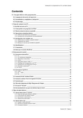Introducción a la programación con C#, por Nacho Cabanes
Revisión 0.97 – Página 2
Contenido
0. Conceptos básicos sobre programación _______________________________________________ 6
0.1. Lenguajes de alto nivel y de bajo nivel. _____________________________________________________ 6
0.2. Ensambladores, compiladores e intérpretes _________________________________________________ 8
0.3. Pseudocódigo __________________________________________________________________________ 9
1. Toma de contacto con C# __________________________________________________________ 10
1.1 Escribir un texto en C# _________________________________________________________________ 10
1.2. Cómo probar este programa con Mono ___________________________________________________ 12
1.3. Mostrar números enteros en pantalla _____________________________________________________ 18
1.4. Operaciones aritméticas básicas _________________________________________________________ 19
1.4.1. Orden de prioridad de los operadores ___________________________________________________ 19
1.4.2. Introducción a los problemas de desbordamiento __________________________________________ 19
1.5. Introducción a las variables: int__________________________________________________________ 20
1.5.1. Definición de variables: números enteros ________________________________________________ 20
1.5.2. Asignación de valores _______________________________________________________________ 20
1.5.3. Mostrar el valor de una variable en pantalla ______________________________________________ 21
1.6. Identificadores________________________________________________________________________ 22
1.7. Comentarios__________________________________________________________________________ 23
1.8. Datos por el usuario: ReadLine __________________________________________________________ 24
2. Estructuras de control_____________________________________________________________ 26
2.1. Estructuras alternativas ________________________________________________________________ 26
2.1.1. if________________________________________________________________________________ 26
2.1.2. if y sentencias compuestas____________________________________________________________ 27
2.1.3. Operadores relacionales: <, <=, >, >=, ==, !=_____________________________________________ 28
2.1.4. if-else ____________________________________________________________________________ 29
2.1.5. Operadores lógicos: &&, ||, ! __________________________________________________________ 31
2.1.6. El peligro de la asignación en un "if"____________________________________________________ 31
2.1.7. Introducción a los diagramas de flujo ___________________________________________________ 32
2.1.8. Operador condicional: ?______________________________________________________________ 34
2.1.10. switch___________________________________________________________________________ 35
2.2. Estructuras repetitivas _________________________________________________________________ 39
2.2.1. while ____________________________________________________________________________ 39
2.2.2. do ... while ________________________________________________________________________ 40
2.2.3. for ______________________________________________________________________________ 42
2.3. Sentencia break: termina el bucle ________________________________________________________ 46
2.4. Sentencia continue: fuerza la siguiente iteración ____________________________________________ 47
2.5. Sentencia goto ________________________________________________________________________ 49
2.6. Más sobre diagramas de flujo. Diagramas de Chapin.________________________________________ 50
2.7. El caso de "foreach" ___________________________________________________________________ 52
2.8. Recomendación de uso para los distintos tipos de bucle ______________________________________ 52
3. Tipos de datos básicos_____________________________________________________________ 54
3.1. Tipo de datos entero y carácter __________________________________________________________ 54
3.1.1. Tipos de datos para números enteros ____________________________________________________ 54
3.1.2. Conversiones de cadena a entero _______________________________________________________ 54
3.1.3. Incremento y decremento_____________________________________________________________ 55
3.1.4. Operaciones abreviadas: +=___________________________________________________________ 56
3.2. Tipo de datos real _____________________________________________________________________ 56
3.2.1. Simple y doble precisión _____________________________________________________________ 57
3.2.2. Mostrar en pantalla números reales _____________________________________________________ 57
3.2.3. Formatear números _________________________________________________________________ 58
 