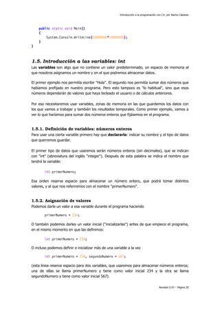 Introducción a la programación con C#, por Nacho Cabanes
Revisión 0.97 – Página 20
public static void Main()
{
System.Console.WriteLine(10000000*10000000);
}
}
1.5. Introducción a las variables: int
Las variables son algo que no contiene un valor predeterminado, un espacio de memoria al
que nosotros asignamos un nombre y en el que podremos almacenar datos.
El primer ejemplo nos permitía escribir "Hola". El segundo nos permitía sumar dos números que
habíamos prefijado en nuestro programa. Pero esto tampoco es "lo habitual", sino que esos
números dependerán de valores que haya tecleado el usuario o de cálculos anteriores.
Por eso necesitaremos usar variables, zonas de memoria en las que guardemos los datos con
los que vamos a trabajar y también los resultados temporales. Como primer ejemplo, vamos a
ver lo que haríamos para sumar dos números enteros que fijásemos en el programa.
1.5.1. Definición de variables: números enteros
Para usar una cierta variable primero hay que declararla: indicar su nombre y el tipo de datos
que querremos guardar.
El primer tipo de datos que usaremos serán números enteros (sin decimales), que se indican
con "int" (abreviatura del inglés "integer"). Después de esta palabra se indica el nombre que
tendrá la variable:
int primerNumero;
Esa orden reserva espacio para almacenar un número entero, que podrá tomar distintos
valores, y al que nos referiremos con el nombre "primerNumero".
1.5.2. Asignación de valores
Podemos darle un valor a esa variable durante el programa haciendo
primerNumero = 234;
O también podemos darles un valor inicial ("inicializarlas") antes de que empiece el programa,
en el mismo momento en que las definimos:
int primerNumero = 234;
O incluso podemos definir e inicializar más de una variable a la vez
int primerNumero = 234, segundoNumero = 567;
(esta línea reserva espacio para dos variables, que usaremos para almacenar números enteros;
una de ellas se llama primerNumero y tiene como valor inicial 234 y la otra se llama
segundoNumero y tiene como valor inicial 567).
 