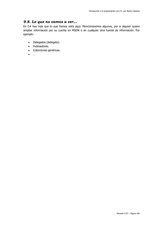 Introducción a la programación con C#, por Nacho Cabanes
Revisión 0.97 – Página 200
9.8. Lo que no vamos a ver...
En C# hay más que lo que hemos visto aquí. Mencionaremos algunos, por si alguien quiere
ampliar información por su cuenta en MSDN o en cualquier otra fuente de información. Por
ejemplo:
• Delegados (delegate).
• Indexadores.
• Colecciones genéricas.
• …
 