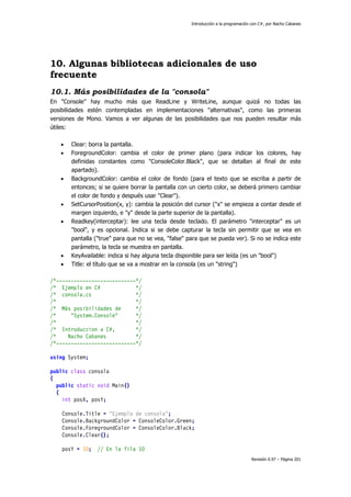 Introducción a la programación con C#, por Nacho Cabanes
Revisión 0.97 – Página 201
10. Algunas bibliotecas adicionales de uso
frecuente
10.1. Más posibilidades de la "consola"
En "Console" hay mucho más que ReadLine y WriteLine, aunque quizá no todas las
posibilidades estén contempladas en implementaciones "alternativas", como las primeras
versiones de Mono. Vamos a ver algunas de las posibilidades que nos pueden resultar más
útiles:
• Clear: borra la pantalla.
• ForegroundColor: cambia el color de primer plano (para indicar los colores, hay
definidas constantes como "ConsoleColor.Black", que se detallan al final de este
apartado).
• BackgroundColor: cambia el color de fondo (para el texto que se escriba a partir de
entonces; si se quiere borrar la pantalla con un cierto color, se deberá primero cambiar
el color de fondo y después usar "Clear").
• SetCursorPosition(x, y): cambia la posición del cursor ("x" se empieza a contar desde el
margen izquierdo, e "y" desde la parte superior de la pantalla).
• Readkey(interceptar): lee una tecla desde teclado. El parámetro "interceptar" es un
"bool", y es opcional. Indica si se debe capturar la tecla sin permitir que se vea en
pantalla ("true" para que no se vea, "false" para que se pueda ver). Si no se indica este
parámetro, la tecla se muestra en pantalla.
• KeyAvailable: indica si hay alguna tecla disponible para ser leída (es un "bool")
• Title: el título que se va a mostrar en la consola (es un "string")
/*---------------------------*/
/* Ejemplo en C# */
/* consola.cs */
/* */
/* Más posibilidades de */
/* "System.Console" */
/* */
/* Introduccion a C#, */
/* Nacho Cabanes */
/*---------------------------*/
using System;
public class consola
{
public static void Main()
{
int posX, posY;
Console.Title = "Ejemplo de consola";
Console.BackgroundColor = ConsoleColor.Green;
Console.ForegroundColor = ConsoleColor.Black;
Console.Clear();
posY = 10; // En la fila 10
 