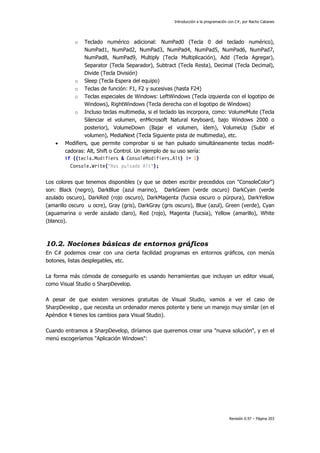 Introducción a la programación con C#, por Nacho Cabanes
Revisión 0.97 – Página 203
o Teclado numérico adicional: NumPad0 (Tecla 0 del teclado numérico),
NumPad1, NumPad2, NumPad3, NumPad4, NumPad5, NumPad6, NumPad7,
NumPad8, NumPad9, Multiply (Tecla Multiplicación), Add (Tecla Agregar),
Separator (Tecla Separador), Subtract (Tecla Resta), Decimal (Tecla Decimal),
Divide (Tecla División)
o Sleep (Tecla Espera del equipo)
o Teclas de función: F1, F2 y sucesivas (hasta F24)
o Teclas especiales de Windows: LeftWindows (Tecla izquierda con el logotipo de
Windows), RightWindows (Tecla derecha con el logotipo de Windows)
o Incluso teclas multimedia, si el teclado las incorpora, como: VolumeMute (Tecla
Silenciar el volumen, enMicrosoft Natural Keyboard, bajo Windows 2000 o
posterior), VolumeDown (Bajar el volumen, ídem), VolumeUp (Subir el
volumen), MediaNext (Tecla Siguiente pista de multimedia), etc.
• Modifiers, que permite comprobar si se han pulsado simultáneamente teclas modifi-
cadoras: Alt, Shift o Control. Un ejemplo de su uso sería:
if ((tecla.Modifiers & ConsoleModifiers.Alt) != 0)
Console.Write("Has pulsado Alt");
Los colores que tenemos disponibles (y que se deben escribir precedidos con "ConsoleColor")
son: Black (negro), DarkBlue (azul marino), DarkGreen (verde oscuro) DarkCyan (verde
azulado oscuro), DarkRed (rojo oscuro), DarkMagenta (fucsia oscuro o púrpura), DarkYellow
(amarillo oscuro u ocre), Gray (gris), DarkGray (gris oscuro), Blue (azul), Green (verde), Cyan
(aguamarina o verde azulado claro), Red (rojo), Magenta (fucsia), Yellow (amarillo), White
(blanco).
10.2. Nociones básicas de entornos gráficos
En C# podemos crear con una cierta facilidad programas en entornos gráficos, con menús
botones, listas desplegables, etc.
La forma más cómoda de conseguirlo es usando herramientas que incluyan un editor visual,
como Visual Studio o SharpDevelop.
A pesar de que existen versiones gratuitas de Visual Studio, vamos a ver el caso de
SharpDevelop , que necesita un ordenador menos potente y tiene un manejo muy similar (en el
Apéndice 4 tienes los cambios para Visual Studio).
Cuando entramos a SharpDevelop, diríamos que queremos crear una "nueva solución", y en el
menú escogeríamos "Aplicación Windows":
 