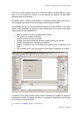 Introducción a la programación con C#, por Nacho Cabanes
Revisión 0.97 – Página 206
Para incluir un botón, podemos hacer clic en el elemento "Button" del panel izquierdo, y luego
hacer un clic en la parte de la ventana en la que queremos que aparezca. De igual modo,
podríamos añadir otros elementos.
Por ejemplo, vamos a añadir un botón (Button) y una etiqueta de texto (Label), para hacer un
primer programa que cambie el texto de la etiqueta cuando pulsemos el botón.
Las propiedades de cada uno de estos elementos aparecen en la parte derecha, en una nueva
ventana. Estas propiedades las podremos cambiar directamente en ese panel, o bien desde
código. Algunas de esas propiedades son:
• Name, el nombre con el que se accederá desde el código.
• Text, el texto que muestra un elemento.
• ForeColor, el color con el que se muestra.
• TextAlign, para indicar la alineación del texto (y poder centrarlo, por ejemplo).
• Enabled, para poder activar o desactivar un elemento.
• Location, la posición en que se encuentra (que podemos ajustar inicialmente con el
ratón).
• Size, el tamaño (ancho y alto, que también se puede ajustar inicialmente con el ratón).
Si queremos que al pulsar el botón cambie el texto, tendremos que modificar el código que
corresponde al "evento" de pulsación del botón. Lo conseguimos simplemente haciendo doble
clic en el botón, y aparece este texto:
void Button1Click(object sender, EventArgs e)
{
 