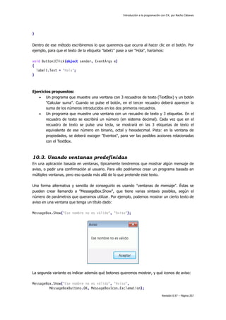 Introducción a la programación con C#, por Nacho Cabanes
Revisión 0.97 – Página 207
}
Dentro de ese método escribiremos lo que queremos que ocurra al hacer clic en el botón. Por
ejemplo, para que el texto de la etiqueta "label1" pase a ser "Hola", haríamos:
void Button1Click(object sender, EventArgs e)
{
label1.Text = "Hola";
}
Ejercicios propuestos:
• Un programa que muestre una ventana con 3 recuadros de texto (TextBox) y un botón
"Calcular suma". Cuando se pulse el botón, en el tercer recuadro deberá aparecer la
suma de los números introducidos en los dos primeros recuadros.
• Un programa que muestre una ventana con un recuadro de texto y 3 etiquetas. En el
recuadro de texto se escribirá un número (en sistema decimal). Cada vez que en el
recuadro de texto se pulse una tecla, se mostrará en las 3 etiquetas de texto el
equivalente de ese número en binario, octal y hexadecimal. Pista: en la ventana de
propiedades, se deberá escoger "Eventos", para ver las posibles acciones relacionadas
con el TextBox.
10.3. Usando ventanas predefinidas
En una aplicación basada en ventanas, típicamente tendremos que mostrar algún mensaje de
aviso, o pedir una confirmación al usuario. Para ello podríamos crear un programa basado en
múltiples ventanas, pero eso queda más allá de lo que pretende este texto.
Una forma alternativa y sencilla de conseguirlo es usando "ventanas de mensaje". Éstas se
pueden crear llamando a "MessageBox.Show", que tiene varias sintaxis posibles, según el
número de parámetros que queramos utilizar. Por ejemplo, podemos mostrar un cierto texto de
aviso en una ventana que tenga un título dado:
MessageBox.Show("Ese nombre no es válido", "Aviso");
La segunda variante es indicar además qué botones queremos mostrar, y qué iconos de aviso:
MessageBox.Show("Ese nombre no es válido", "Aviso",
MessageBoxButtons.OK, MessageBoxIcon.Exclamation);
 