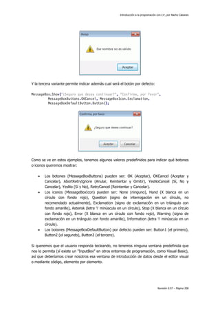 Introducción a la programación con C#, por Nacho Cabanes
Revisión 0.97 – Página 208
Y la tercera variante permite indicar además cual será el botón por defecto:
MessageBox.Show("¿Seguro que desea continuar?", "Confirma, por favor",
MessageBoxButtons.OKCancel, MessageBoxIcon.Exclamation,
MessageBoxDefaultButton.Button1);
Como se ve en estos ejemplos, tenemos algunos valores predefinidos para indicar qué botones
o iconos queremos mostrar:
• Los botones (MessageBoxButtons) pueden ser: OK (Aceptar), OKCancel (Aceptar y
Cancelar), AbortRetryIgnore (Anular, Reintentar y Omitir), YesNoCancel (Sí, No y
Cancelar), YesNo (Sí y No), RetryCancel (Reintentar y Cancelar).
• Los iconos (MessageBoxIcon) pueden ser: None (ninguno), Hand (X blanca en un
círculo con fondo rojo), Question (signo de interrogación en un círculo, no
recomendado actualmente), Exclamation (signo de exclamación en un triángulo con
fondo amarillo), Asterisk (letra 'i' minúscula en un círculo), Stop (X blanca en un círculo
con fondo rojo), Error (X blanca en un círculo con fondo rojo), Warning (signo de
exclamación en un triángulo con fondo amarillo), Information (letra 'i' minúscula en un
círculo).
• Los botones (MessageBoxDefaultButton) por defecto pueden ser: Button1 (el primero),
Button2 (el segundo), Button3 (el tercero).
Si queremos que el usuario responda tecleando, no tenemos ninguna ventana predefinida que
nos lo permita (sí existe un "InputBox" en otros entornos de programación, como Visual Basic),
así que deberíamos crear nosotros esa ventana de introducción de datos desde el editor visual
o mediante código, elemento por elemento.
 