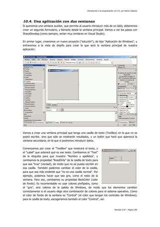 Introducción a la programación con C#, por Nacho Cabanes
Revisión 0.97 – Página 209
10.4. Una aplicación con dos ventanas
Si queremos una ventana auxiliar, que permita al usuario introducir más de un dato, deberemos
crear un segundo formulario, y llamarlo desde la ventana principal. Vamos a ver los pasos con
SharpDevelop (como siempre, serían muy similares en Visual Studio).
En primer lugar, crearemos un nuevo proyecto ("solución"), de tipo "Aplicación de Windows", y
entraremos a la vista de diseño para crear la que será la ventana principal de nuestra
aplicación:
Vamos a crear una ventana principal que tenga una casilla de texto (TextBox) en la que no se
podrá escribir, sino que sólo se mostrarán resultados, y un botón que hará que aparezca la
ventana secundaria, en la que sí podremos introducir datos.
Comenzamos por crear el "TextBox" que mostrará el texto, y
el "Label" que aclarará qué es ese texto. Cambiamos el "Text"
de la etiqueta para que muestre "Nombre y apellidos", y
cambiamos la propiedad "ReadOnly" de la casilla de texto para
que sea "true" (verdad), de modo que no se pueda escribir en
esa casilla. También podemos cambiar el color de la casilla,
para que sea más evidente que "no es una casilla normal". Por
ejemplo, podemos hacer que sea gris, como el resto de la
ventana. Para eso, cambiamos su propiedad BackColor (color
de fondo). Es recomendable no usar colores prefijados, como
el "gris", sino colores de la paleta de Windows, de modo que los elementos cambien
correctamente si el usuario elige otra combinación de colores para el sistema operativo. Como
el color de fondo de la ventana es "Control" (el color que tengan los controles de Windows),
para la casilla de texto, escogeríamos también el color "Control", así:
 