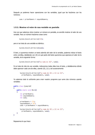 Introducción a la programación con C#, por Nacho Cabanes
Revisión 0.97 – Página 21
Después ya podemos hacer operaciones con las variables, igual que las hacíamos con los
números:
suma = primerNumero + segundoNumero;
1.5.3. Mostrar el valor de una variable en pantalla
Una vez que sabemos cómo mostrar un número en pantalla, es sencillo mostrar el valor de una
variable. Para un número hacíamos cosas como
System.Console.WriteLine(3+4);
pero si se trata de una variable es idéntico:
System.Console.WriteLine(suma);
O bien, si queremos mostrar un texto además del valor de la variable, podemos indicar el texto
entre comillas, detallando con {0} en qué parte del texto queremos que aparezca el valor de la
variable, de la siguiente forma:
System.Console.WriteLine("La suma es {0}", suma);
Si se trata de más de una variable, indicaremos todas ellas tras el texto, y detallaremos dónde
debe aparecer cada una de ellas, usando {0}, {1} y así sucesivamente:
System.Console.WriteLine("La suma de {0} y {1} es {2}",
primerNumero, segundoNumero, suma);
Ya sabemos todo lo suficiente para crear nuestro programa que sume dos números usando
variables:
public class Ejemplo02
{
public static void Main()
{
int primerNumero;
int segundoNumero;
int suma;
primerNumero = 234;
segundoNumero = 567;
suma = primerNumero + segundoNumero;
System.Console.WriteLine("La suma de {0} y {1} es {2}",
primerNumero, segundoNumero, suma);
}
}
Repasemos lo que hace:
 