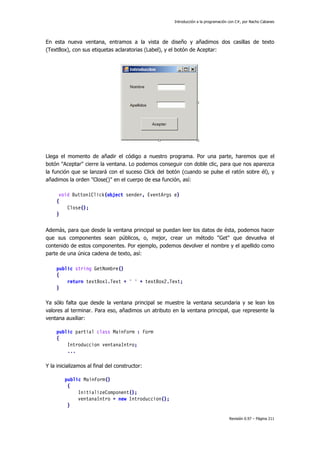 Introducción a la programación con C#, por Nacho Cabanes
Revisión 0.97 – Página 211
En esta nueva ventana, entramos a la vista de diseño y añadimos dos casillas de texto
(TextBox), con sus etiquetas aclaratorias (Label), y el botón de Aceptar:
Llega el momento de añadir el código a nuestro programa. Por una parte, haremos que el
botón "Aceptar" cierre la ventana. Lo podemos conseguir con doble clic, para que nos aparezca
la función que se lanzará con el suceso Click del botón (cuando se pulse el ratón sobre él), y
añadimos la orden "Close()" en el cuerpo de esa función, así:
void Button1Click(object sender, EventArgs e)
{
Close();
}
Además, para que desde la ventana principal se puedan leer los datos de ésta, podemos hacer
que sus componentes sean públicos, o, mejor, crear un método "Get" que devuelva el
contenido de estos componentes. Por ejemplo, podemos devolver el nombre y el apellido como
parte de una única cadena de texto, así:
public string GetNombre()
{
return textBox1.Text + " " + textBox2.Text;
}
Ya sólo falta que desde la ventana principal se muestre la ventana secundaria y se lean los
valores al terminar. Para eso, añadimos un atributo en la ventana principal, que represente la
ventana auxiliar:
public partial class MainForm : Form
{
Introduccion ventanaIntro;
...
Y la inicializamos al final del constructor:
public MainForm()
{
InitializeComponent();
ventanaIntro = new Introduccion();
}
 