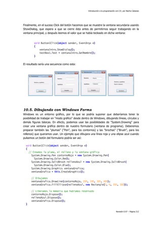 Introducción a la programación con C#, por Nacho Cabanes
Revisión 0.97 – Página 212
Finalmente, en el suceso Click del botón hacemos que se muestre la ventana secundaria usando
ShowDialog, que espera a que se cierre ésta antes de permitirnos seguir trabajando en la
ventana principal, y después leemos el valor que se había tecleado en dicha ventana:
void Button1Click(object sender, EventArgs e)
{
ventanaIntro.ShowDialog();
textBox1.Text = ventanaIntro.GetNombre();
}
El resultado sería una secuencia como esta:
10.5. Dibujando con Windows Forms
Windows es un entorno gráfico, por lo que se podría suponer que deberíamos tener la
posibilidad de trabajar en "modo gráfico" desde dentro de Windows, dibujando líneas, círculos y
demás figuras básicas. En efecto, podemos usar las posibilidades de "System.Drawing" para
crear una ventana gráfica dentro de nuestro formulario (ventana de programa). Deberemos
preparar también las "plumas" ("Pen", para los contornos) y las "brochas" ("Brush", para los
rellenos) que queramos usar. Un ejemplo que dibujara una línea roja y una elipse azul cuando
pulsemos un botón del formulario podría ser así:
void Button1Click(object sender, EventArgs e)
{
// Creamos la pluma, el relleno y la ventana gráfica
System.Drawing.Pen contornoRojo = new System.Drawing.Pen(
System.Drawing.Color.Red);
System.Drawing.SolidBrush rellenoAzul = new System.Drawing.SolidBrush(
System.Drawing.Color.Blue);
System.Drawing.Graphics ventanaGrafica;
ventanaGrafica = this.CreateGraphics();
// Dibujamos
ventanaGrafica.DrawLine(contornoRojo, 200, 100, 300, 400);
ventanaGrafica.FillEllipse(rellenoAzul, new Rectangle(0, 0, 200, 300));
// Liberamos la memoria que habíamos reservado
contornoRojo.Dispose();
rellenoAzul.Dispose();
ventanaGrafica.Dispose();
}
 