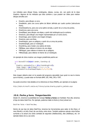 Introducción a la programación con C#, por Nacho Cabanes
Revisión 0.97 – Página 213
Los métodos para dibujar líneas, rectángulos, elipses, curvas, etc. son parte de la clase
Graphics. Algunos de los métodos que ésta contiene y que pueden ser útiles para realizar
dibujos sencillos son:
• DrawArc, para dibujar un arco.
• DrawBezier, para una curva spline de Bézier definida por cuatro puntos (estructuras
Point).
• DrawClosedCurve, para una curva spline cerrada, a partir de un array de puntos.
• DrawCurve, para una curva.
• DrawEllipse, para dibujar una elipse, a partir del rectángulo que la contiene.
• DrawIcon, para dibujar una imagen representada por un icono (Icon).
• DrawImage, para mostrar una imagen (Image).
• DrawLine, para una línea.
• DrawPolygon, para un polígono, a partir de un array de puntos.
• DrawRectangle, para un rectángulo.
• DrawString, para mostar una cadena de texto.
• FillEllipse, para rellenar el interior de una elipse.
• FillPolygon, para rellenar el interior de un polígono.
• FillRectangle, para rellenar el interior de un rectángulo.
Un ejemplo de cómo mostrar una imagen predefinida podría ser:
void Button2Click(object sender, EventArgs e)
{
Graphics ventanaGrafica = this.CreateGraphics();
Image imagen = new Bitmap("MiImagen.png");
ventanaGrafica.DrawImage(imagen,20,20,100,90);
}
Esta imagen debería estar en la carpeta del programa ejecutable (que quizá no sea la misma
que el fuente), y puede estar en formato BMP, GIF, PNG, JPG o TIFF.
Se puede encontrar más detalles en la referencia en línea (MSDN), por ejemplo en la página
http://msdn.microsoft.com/es-es/library/system.drawing.graphics_methods.aspx
10.6. Fecha y hora. Temporización
Desde C#, tenemos la posibilidad de manejar fechas y horas con facilidad. Para ello, tenemos
el tipo de datos DateTime. Por ejemplo, podemos hallar la fecha (y hora) actual con:
DateTime fecha = DateTime.Now;
Dentro de ese tipo de datos DateTime, tenemos las herramientas para saber el día (Day), el
mes (Month) o el año (Year) de una fecha, entre otros. También podemos calcular otras fechas
sumando a la actual una cierta cantidad de segundos (AddSeconds), días (AddDays), etc. Un
ejemplo básico de su uso sería:
 