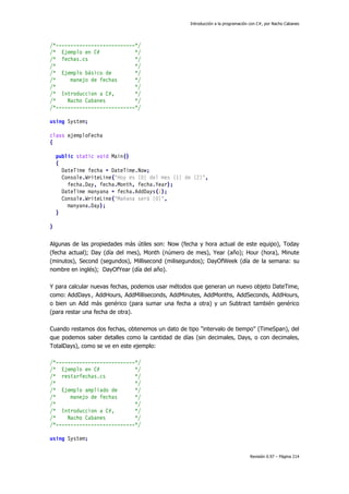 Introducción a la programación con C#, por Nacho Cabanes
Revisión 0.97 – Página 214
/*---------------------------*/
/* Ejemplo en C# */
/* fechas.cs */
/* */
/* Ejemplo básico de */
/* manejo de fechas */
/* */
/* Introduccion a C#, */
/* Nacho Cabanes */
/*---------------------------*/
using System;
class ejemploFecha
{
public static void Main()
{
DateTime fecha = DateTime.Now;
Console.WriteLine("Hoy es {0} del mes {1} de {2}",
fecha.Day, fecha.Month, fecha.Year);
DateTime manyana = fecha.AddDays(1);
Console.WriteLine("Mañana será {0}",
manyana.Day);
}
}
Algunas de las propiedades más útiles son: Now (fecha y hora actual de este equipo), Today
(fecha actual); Day (día del mes), Month (número de mes), Year (año); Hour (hora), Minute
(minutos), Second (segundos), Millisecond (milisegundos); DayOfWeek (día de la semana: su
nombre en inglés); DayOfYear (día del año).
Y para calcular nuevas fechas, podemos usar métodos que generan un nuevo objeto DateTime,
como: AddDays , AddHours, AddMilliseconds, AddMinutes, AddMonths, AddSeconds, AddHours,
o bien un Add más genérico (para sumar una fecha a otra) y un Subtract también genérico
(para restar una fecha de otra).
Cuando restamos dos fechas, obtenemos un dato de tipo "intervalo de tiempo" (TimeSpan), del
que podemos saber detalles como la cantidad de días (sin decimales, Days, o con decimales,
TotalDays), como se ve en este ejemplo:
/*---------------------------*/
/* Ejemplo en C# */
/* restarfechas.cs */
/* */
/* Ejemplo ampliado de */
/* manejo de fechas */
/* */
/* Introduccion a C#, */
/* Nacho Cabanes */
/*---------------------------*/
using System;
 