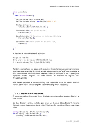 Introducción a la programación con C#, por Nacho Cabanes
Revisión 0.97 – Página 215
class ejemploFecha
{
public static void Main()
{
DateTime fechaActual = DateTime.Now;
DateTime fechaNacimiento = new DateTime(1990, 9, 18);
TimeSpan diferencia =
fechaActual.Subtract(fechaNacimiento) ;
Console.WriteLine("Han pasado {0} días",
diferencia.Days);
Console.WriteLine("Si lo quieres con decimales: {0} días",
diferencia.TotalDays);
Console.WriteLine("Y si quieres más detalles: {0}",
diferencia);
}
}
El resultado de este programa sería algo como
Han pasado 7170 días
Si lo quieres con decimales: 7170,69165165654 días
Y si quieres más detalles: 7170.16:35:58.7031250
También podemos hacer una pausa en la ejecución: Si necesitamos que nuestro programa se
detenga una cierta cantidad de tiempo, no hace falta que usemos un "while" que compruebe la
hora continuamente, sino que podemos "bloquear" (Sleep) el subproceso (o hilo, "Thread") que
representa nuestro programa una cierta cantidad de milésimas de segundo con:
Thread.Sleep(5000);
Este método pertenece a System.Threading, que deberíamos incluir en nuestro apartado
"using", o bien usar la llamada completa: System.Threading.Thread.Sleep(100);
10.7. Lectura de directorios
Si queremos analizar el contenido de un directorio, podemos emplear las clases Directory y
DirectoryInfo.
La clase Directory contiene métodos para crear un directorio (CreateDirectory), borrarlo
(Delete), moverlo (Move), comprobar si existe (Exists), etc. Por ejemplo, podríamos hacer cosas
como
string miDirectorio = @"c:ejemplo1ejemplo2";
if (!Directory.Exists(miDirectorio))
Directory.CreateDirectory(miDirectorio);
 