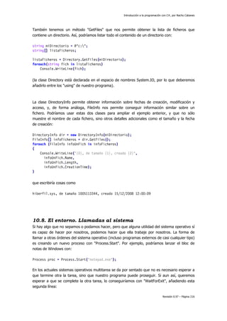 Introducción a la programación con C#, por Nacho Cabanes
Revisión 0.97 – Página 216
También tenemos un método "GetFiles" que nos permite obtener la lista de ficheros que
contiene un directorio. Así, podríamos listar todo el contenido de un directorio con:
string miDirectorio = @"c:";
string[] listaFicheros;
listaFicheros = Directory.GetFiles(miDirectorio);
foreach(string fich in listaFicheros)
Console.WriteLine(fich);
(la clase Directory está declarada en el espacio de nombres System.IO, por lo que deberemos
añadirlo entre los "using" de nuestro programa).
La clase DirectoryInfo permite obtener información sobre fechas de creación, modificación y
acceso, y, de forma análoga, FileInfo nos permite conseguir información similar sobre un
fichero. Podríamos usar estas dos clases para ampliar el ejemplo anterior, y que no sólo
muestre el nombre de cada fichero, sino otros detalles adicionales como el tamaño y la fecha
de creación:
DirectoryInfo dir = new DirectoryInfo(miDirectorio);
FileInfo[] infoFicheros = dir.GetFiles();
foreach (FileInfo infoUnFich in infoFicheros)
{
Console.WriteLine("{0}, de tamaño {1}, creado {2}",
infoUnFich.Name,
infoUnFich.Length,
infoUnFich.CreationTime);
}
que escribiría cosas como
hiberfil.sys, de tamaño 1005113344, creado 15/12/2008 12:00:09
10.8. El entorno. Llamadas al sistema
Si hay algo que no sepamos o podamos hacer, pero que alguna utilidad del sistema operativo sí
es capaz de hacer por nosotros, podemos hacer que ella trabaje por nosotros. La forma de
llamar a otras órdenes del sistema operativo (incluso programas externos de casi cualquier tipo)
es creando un nuevo proceso con "Process.Start". Por ejemplo, podríamos lanzar el bloc de
notas de Windows con:
Process proc = Process.Start("notepad.exe");
En los actuales sistemas operativos multitarea se da por sentado que no es necesario esperar a
que termine otra la tarea, sino que nuestro programa puede proseguir. Si aun así, queremos
esperar a que se complete la otra tarea, lo conseguiríamos con "WaitForExit", añadiendo esta
segunda línea:
 