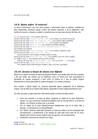 Introducción a la programación con C#, por Nacho Cabanes
Revisión 0.97 – Página 217
proc.WaitForExit();
10.9. Datos sobre "el entorno"
La clase "Environment" nos sirve para acceder a información sobre el sistema: unidades de
disco disponibles, directorio actual, versión del sistema operativo y de la plataforma .Net,
nombre de usuario y máquina, carácter o caracteres que se usan para avanzar de línea, etc:
string avanceLinea = Environment.NewLine;
Console.WriteLine("Directorio actual: {0}", Environment.CurrentDirectory);
Console.WriteLine("Nombre de la máquina: {0}", Environment.MachineName);
Console.WriteLine("Nombre de usuario: {0}", Environment.UserName);
Console.WriteLine("Dominio: {0}", Environment.UserDomainName);
Console.WriteLine("Código de salida del programa anterior: {0}",
Environment.ExitCode);
Console.WriteLine("Linea de comandos: {0}", Environment.CommandLine);
Console.WriteLine("Versión del S.O.: {0}",
System.Convert.ToString(Environment.OSVersion));
Console.WriteLine("Version de .Net: {0}", Environment.Version.ToString());
String[] discos = Environment.GetLogicalDrives();
Console.WriteLine("Unidades lógicas: {0}", String.Join(", ", discos));
Console.WriteLine("Carpeta de sistema: {0}",
Environment.GetFolderPath(Environment.SpecialFolder.System));
10.10. Acceso a bases de datos con SQLite
SQLite es un gestor de bases de datos de pequeño tamaño, que emplea SQL para las consultas,
y del que existe una versión que se distribuye como un fichero DLL que acompañará al
ejecutable de nuestro programa, o bien como un fichero en C que se podría integrar
directamente en dicho ejecutable (si usamos lenguaje C en nuestro proyecto).
Para acceder a SQLite desde C#, tenemos disponible alguna adaptación de la biblioteca
original. Una de ellas de es System.Data.SQLite, disponible en http://sqlite.phxsoftware.com/
Con ella, los pasos a seguir para leer información desde una base de datos serían:
• Crear una conexión a la base de datos, mediante un objeto de la clase SQLiteCon-
nection, en cuyo constructor indicaremos detalles como la ruta del fichero, la versión de
SQLite, y si el fichero se debe crear o ya existe.
• Con un objeto de la clase SQLiteCommand detallaremos cual es la orden SQL a
ejecutar, y la lanzaremos con ExecuteReader.
• Con "Read", leeremos cada dato (devuelve un bool que indica si se ha conseguido leer
correctamente), y accederemos a los campos de cada dato como parte de un array:
dato[0] será el primer campo, dato[1] será el segundo y así sucesivamente.
• Finalmente cerraremos la conexión con Close:
using System;
using System.Data.SQLite; //Utilizamos la DLL
 