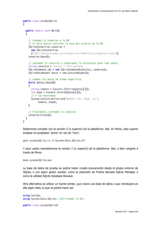 Introducción a la programación con C#, por Nacho Cabanes
Revisión 0.97 – Página 218
public class pruebaSQLite
{
public static void Main()
{
// Creamos la conexion a la BD
// El Data Source contiene la ruta del archivo de la BD
SQLiteConnection conexion =
new SQLiteConnection
("Data Source=prueba.sqlite;Version=3;New=False;Compress=True;");
conexion.Open();
// Lanzamos la consulta y preparamos la estructura para leer datos
string consulta = "select * from gente";
SQLiteCommand cmd = new SQLiteCommand(consulta, conexion);
SQLiteDataReader datos = cmd.ExecuteReader();
// Leemos los datos de forma repetitiva
while (datos.Read())
{
string nombre = Convert.ToString(datos[0]);
int edad = Convert.ToInt32(datos[1]);
// Y los mostramos
System.Console.WriteLine("Nombre: {0}, edad: {1}",
nombre, edad);
}
// Finalmente, cerramos la conexion
conexion.Close();
}
}
Deberemos compilar con la versión 2 (o superior) de la plataforma .Net. En Mono, esto supone
emplear el compilador "gmcs" en vez de "mcs":
gmcs pruebaSQLite.cs /r:System.Data.SQLite.dll
Y para usarlo necesitaremos la versión 2 (o superior) de la plataforma .Net, o bien cargarlo a
través de Mono:
mono pruebaSQLite.exe
La base de datos de prueba se podría haber creado previamente desde el propio entorno de
SQLite, o con algún gestor auxiliar, como la extensión de Firefox llamada SQLite Manager o
como la utilidad SQLite Database Browser.
Otra alternativa es utilizar un fuente similar, que creara una base de datos y que introdujera en
ella algún dato, lo que se podría hacer así:
using System;
using System.Data.SQLite; //Utilizamos la DLL
public class pruebaSQLite2
 