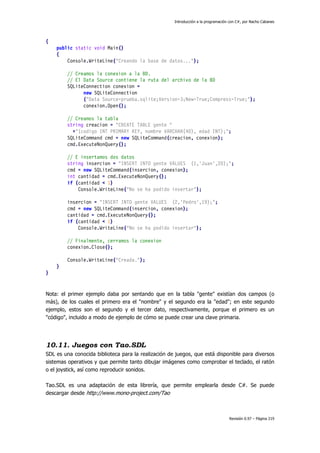 Introducción a la programación con C#, por Nacho Cabanes
Revisión 0.97 – Página 219
{
public static void Main()
{
Console.WriteLine("Creando la base de datos...");
// Creamos la conexion a la BD.
// El Data Source contiene la ruta del archivo de la BD
SQLiteConnection conexion =
new SQLiteConnection
("Data Source=prueba.sqlite;Version=3;New=True;Compress=True;");
conexion.Open();
// Creamos la tabla
string creacion = "CREATE TABLE gente "
+"(codigo INT PRIMARY KEY, nombre VARCHAR(40), edad INT);";
SQLiteCommand cmd = new SQLiteCommand(creacion, conexion);
cmd.ExecuteNonQuery();
// E insertamos dos datos
string insercion = "INSERT INTO gente VALUES (1,'Juan',20);";
cmd = new SQLiteCommand(insercion, conexion);
int cantidad = cmd.ExecuteNonQuery();
if (cantidad < 1)
Console.WriteLine("No se ha podido insertar");
insercion = "INSERT INTO gente VALUES (2,'Pedro',19);";
cmd = new SQLiteCommand(insercion, conexion);
cantidad = cmd.ExecuteNonQuery();
if (cantidad < 1)
Console.WriteLine("No se ha podido insertar");
// Finalmente, cerramos la conexion
conexion.Close();
Console.WriteLine("Creada.");
}
}
Nota: el primer ejemplo daba por sentando que en la tabla "gente" existían dos campos (o
más), de los cuales el primero era el "nombre" y el segundo era la "edad"; en este segundo
ejemplo, estos son el segundo y el tercer dato, respectivamente, porque el primero es un
"código", incluido a modo de ejemplo de cómo se puede crear una clave primaria.
10.11. Juegos con Tao.SDL
SDL es una conocida biblioteca para la realización de juegos, que está disponible para diversos
sistemas operativos y que permite tanto dibujar imágenes como comprobar el teclado, el ratón
o el joystick, así como reproducir sonidos.
Tao.SDL es una adaptación de esta librería, que permite emplearla desde C#. Se puede
descargar desde http://www.mono-project.com/Tao
 