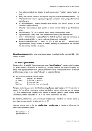Introducción a la programación con C#, por Nacho Cabanes
Revisión 0.97 – Página 22
(Nos saltamos todavía los detalles de qué quieren decir "public", "class", "static" y
"void").
Main() indica donde comienza el cuerpo del programa, que se delimita entre llaves { y }
int primerNumero; reserva espacio para guardar un número entero, al que llamaremos
primerNumero.
int segundoNumero; reserva espacio para guardar otro número entero, al que
llamaremos segundoNumero.
int suma; reserva espacio para guardar un tercer número entero, al que llamaremos
suma.
primerNumero = 234; da el valor del primer número que queremos sumar
segundoNumero = 567; da el valor del segundo número que queremos sumar
suma = primerNumero + segundoNumero; halla la suma de esos dos números y la
guarda en otra variable, en vez de mostrarla directamente en pantalla.
System.Console.WriteLine("La suma de {0} y {1} es {2}", primerNumero,
segundoNumero, suma); muestra en pantalla el texto y los valores de las tres variables
(los dos números iniciales y su suma).
Ejercicio propuesto: Hacer un programa que calcule el producto de los números 121 y 132,
usando variables.
1.6. Identificadores
Estos nombres de variable (lo que se conoce como "identificadores") pueden estar formados
por letras, números o el símbolo de subrayado (_) y deben comenzar por letra o subrayado. No
deben tener espacios entre medias, y hay que recordar que las vocales acentuadas y la eñe son
problemáticas, porque no son letras "estándar" en todos los idiomas.
Por eso, no son nombres de variable válidos:
1numero (empieza por número)
un numero (contiene un espacio)
Año1 (tiene una eñe)
MásDatos (tiene una vocal acentuada)
Tampoco podremos usar como identificadores las palabras reservadas de C#. Por ejemplo, la
palabra "int" se refiere a que cierta variable guardará un número entero, así que esa palabra
"int" no la podremos usar tampoco como nombre de variable (pero no vamos a incluir ahora
una lista de palabras reservadas de C#, ya nos iremos encontrando con ellas).
De momento, intentaremos usar nombres de variables que a nosotros nos resulten claros, y
que no parezca que puedan ser alguna orden de C#.
Hay que recordar que en C# las mayúsculas y minúsculas se consideran diferentes, de
modo que si intentamos hacer
PrimerNumero = 0;
primernumero = 0;
 