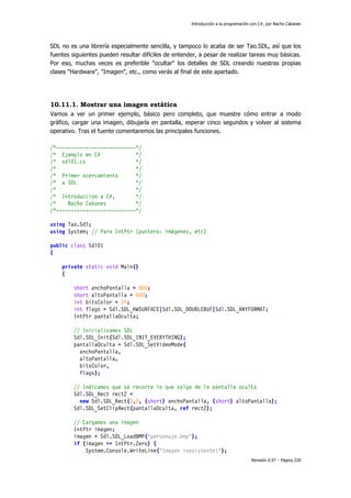 Introducción a la programación con C#, por Nacho Cabanes
Revisión 0.97 – Página 220
SDL no es una librería especialmente sencilla, y tampoco lo acaba de ser Tao.SDL, así que los
fuentes siguientes pueden resultar difíciles de entender, a pesar de realizar tareas muy básicas.
Por eso, muchas veces es preferible "ocultar" los detalles de SDL creando nuestras propias
clases "Hardware", "Imagen", etc., como verás al final de este apartado.
10.11.1. Mostrar una imagen estática
Vamos a ver un primer ejemplo, básico pero completo, que muestre cómo entrar a modo
gráfico, cargar una imagen, dibujarla en pantalla, esperar cinco segundos y volver al sistema
operativo. Tras el fuente comentaremos las principales funciones.
/*---------------------------*/
/* Ejemplo en C# */
/* sdl01.cs */
/* */
/* Primer acercamiento */
/* a SDL */
/* */
/* Introduccion a C#, */
/* Nacho Cabanes */
/*---------------------------*/
using Tao.Sdl;
using System; // Para IntPtr (puntero: imágenes, etc)
public class Sdl01
{
private static void Main()
{
short anchoPantalla = 800;
short altoPantalla = 600;
int bitsColor = 24;
int flags = Sdl.SDL_HWSURFACE|Sdl.SDL_DOUBLEBUF|Sdl.SDL_ANYFORMAT;
IntPtr pantallaOculta;
// Inicializamos SDL
Sdl.SDL_Init(Sdl.SDL_INIT_EVERYTHING);
pantallaOculta = Sdl.SDL_SetVideoMode(
anchoPantalla,
altoPantalla,
bitsColor,
flags);
// Indicamos que se recorte lo que salga de la pantalla oculta
Sdl.SDL_Rect rect2 =
new Sdl.SDL_Rect(0,0, (short) anchoPantalla, (short) altoPantalla);
Sdl.SDL_SetClipRect(pantallaOculta, ref rect2);
// Cargamos una imagen
IntPtr imagen;
imagen = Sdl.SDL_LoadBMP("personaje.bmp");
if (imagen == IntPtr.Zero) {
System.Console.WriteLine("Imagen inexistente!");
 