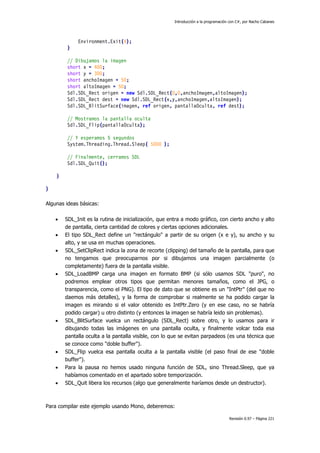 Introducción a la programación con C#, por Nacho Cabanes
Revisión 0.97 – Página 221
Environment.Exit(4);
}
// Dibujamos la imagen
short x = 400;
short y = 300;
short anchoImagen = 50;
short altoImagen = 50;
Sdl.SDL_Rect origen = new Sdl.SDL_Rect(0,0,anchoImagen,altoImagen);
Sdl.SDL_Rect dest = new Sdl.SDL_Rect(x,y,anchoImagen,altoImagen);
Sdl.SDL_BlitSurface(imagen, ref origen, pantallaOculta, ref dest);
// Mostramos la pantalla oculta
Sdl.SDL_Flip(pantallaOculta);
// Y esperamos 5 segundos
System.Threading.Thread.Sleep( 5000 );
// Finalmente, cerramos SDL
Sdl.SDL_Quit();
}
}
Algunas ideas básicas:
• SDL_Init es la rutina de inicialización, que entra a modo gráfico, con cierto ancho y alto
de pantalla, cierta cantidad de colores y ciertas opciones adicionales.
• El tipo SDL_Rect define un "rectángulo" a partir de su origen (x e y), su ancho y su
alto, y se usa en muchas operaciones.
• SDL_SetClipRect indica la zona de recorte (clipping) del tamaño de la pantalla, para que
no tengamos que preocuparnos por si dibujamos una imagen parcialmente (o
completamente) fuera de la pantalla visible.
• SDL_LoadBMP carga una imagen en formato BMP (si sólo usamos SDL "puro", no
podremos emplear otros tipos que permitan menores tamaños, como el JPG, o
transparencia, como el PNG). El tipo de dato que se obtiene es un "IntPtr" (del que no
daemos más detalles), y la forma de comprobar si realmente se ha podido cargar la
imagen es mirando si el valor obtenido es IntPtr.Zero (y en ese caso, no se habría
podido cargar) u otro distinto (y entonces la imagen se habría leido sin problemas).
• SDL_BlitSurface vuelca un rectángulo (SDL_Rect) sobre otro, y lo usamos para ir
dibujando todas las imágenes en una pantalla oculta, y finalmente volcar toda esa
pantalla oculta a la pantalla visible, con lo que se evitan parpadeos (es una técnica que
se conoce como "doble buffer").
• SDL_Flip vuelca esa pantalla oculta a la pantalla visible (el paso final de ese "doble
buffer").
• Para la pausa no hemos usado ninguna función de SDL, sino Thread.Sleep, que ya
habíamos comentado en el apartado sobre temporización.
• SDL_Quit libera los recursos (algo que generalmente haríamos desde un destructor).
Para compilar este ejemplo usando Mono, deberemos:
 