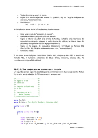 Introducción a la programación con C#, por Nacho Cabanes
Revisión 0.97 – Página 222
• Teclear (o copiar y pegar) el fuente.
• Copiar en la misma carpeta los ficheros DLL (Tao.Sdl.Dll y SDL.Dll) y las imágenes (en
este caso, "personaje.bmp").
• Compilar con:
mcs sdl01.cs /r:Tao.Sdl.dll
Y si empleamos Visual Studio o SharpDevelop, tendremos que:
• Crear un proyecto de "aplicación de consola".
• Reemplazar nuestro programa principal por éste.
• Copiar el fichero Tao.Sdl.Dll a la carpeta de fuentes, y añadirlo a las referencias del
proyecto (normalmente, pulsando el botón derecho del ratón en la vista de clases del
proyecto y escogiendo la opción "Agregar referencia").
• Copiar en la carpeta de ejecutables (típicamente bin/debug) los ficheros DLL
(Tao.Sdl.Dll y SDL.Dll) y las imágenes (en este caso, "personaje.bmp").
• Compilar y probar.
Si no vamos a usar imágenes comprimidas (PNG o JPG), ni tipos de letra TTF, ni sonidos en
formato MP3, ni funciones adicionales de dibujo (líneas, recuadros, círculos, etc). No
necesitaremos ninguna DLL adicional.
10.11.2. Una imagen que se mueve con el teclado
Un segundo ejemplo algo más detallado podría permitirnos mover el personaje con las flechas
del teclado, a una velocidad de 50 fotogramas por segundo, así:
/*---------------------------*/
/* Ejemplo en C# */
/* sdl02.cs */
/* */
/* Segundo acercamiento */
/* a SDL */
/* */
/* Introduccion a C#, */
/* Nacho Cabanes */
/*---------------------------*/
using Tao.Sdl;
using System; // Para IntPtr (puntero: imágenes, etc)
public class Sdl02
{
private static void Main()
{
short anchoPantalla = 800;
short altoPantalla = 600;
int bitsColor = 24;
int flags = Sdl.SDL_HWSURFACE | Sdl.SDL_DOUBLEBUF | Sdl.SDL_ANYFORMAT
 
