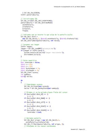 Introducción a la programación con C#, por Nacho Cabanes
Revisión 0.97 – Página 223
| Sdl.SDL_FULLSCREEN;
IntPtr pantallaOculta;
// Inicializamos SDL
Sdl.SDL_Init(Sdl.SDL_INIT_EVERYTHING);
pantallaOculta = Sdl.SDL_SetVideoMode(
anchoPantalla,
altoPantalla,
bitsColor,
flags);
// Indicamos que se recorte lo que salga de la pantalla oculta
Sdl.SDL_Rect rect2 =
new Sdl.SDL_Rect(0,0, (short) anchoPantalla, (short) altoPantalla);
Sdl.SDL_SetClipRect(pantallaOculta, ref rect2);
// Cargamos una imagen
IntPtr imagen;
imagen = Sdl.SDL_LoadBMP("personaje.bmp");
if (imagen == IntPtr.Zero) {
System.Console.WriteLine("Imagen inexistente!");
Environment.Exit(4);
}
// Parte repetitiva
bool terminado = false;
short x = 400;
short y = 300;
short anchoImagen = 50;
short altoImagen = 50;
Sdl.SDL_Event suceso;
int numkeys;
byte[] teclas;
do
{
// Comprobamos sucesos
Sdl.SDL_PollEvent(out suceso);
teclas = Sdl.SDL_GetKeyState(out numkeys);
// Miramos si se ha pulsado alguna flecha del cursor
if (teclas[Sdl.SDLK_UP] == 1)
y -= 2;
if (teclas[Sdl.SDLK_DOWN] == 1)
y += 2;
if (teclas[Sdl.SDLK_LEFT] == 1)
x -= 2;
if (teclas[Sdl.SDLK_RIGHT] == 1)
x += 2;
if (teclas[Sdl.SDLK_ESCAPE] == 1)
terminado = true;
// Borramos pantalla
Sdl.SDL_Rect origen = new Sdl.SDL_Rect(0,0,
anchoPantalla,altoPantalla);
Sdl.SDL_FillRect(pantallaOculta, ref origen, 0);
// Dibujamos en sus nuevas coordenadas
 