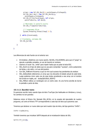 Introducción a la programación con C#, por Nacho Cabanes
Revisión 0.97 – Página 224
origen = new Sdl.SDL_Rect(0,0,anchoImagen,altoImagen);
Sdl.SDL_Rect dest = new Sdl.SDL_Rect(x,y,
anchoImagen,altoImagen);
Sdl.SDL_BlitSurface(imagen, ref origen,
pantallaOculta, ref dest);
// Mostramos la pantalla oculta
Sdl.SDL_Flip(pantallaOculta);
// Y esperamos 20 ms
System.Threading.Thread.Sleep( 20 );
} while (!terminado);
// Finalmente, cerramos SDL
Sdl.SDL_Quit();
}
}
Las diferencias de este fuente con el anterior son:
• Al inicializar, añadimos una nueva opción, Sdl.SDL_FULLSCREEN, para que el "juego" se
ejecute a pantalla completa, en vez de hacerlo en ventana.
• Usamos un bucle "do...while" para repetir hasta que se pulse la tecla ESC.
• SDL_Event es el tipo de datos que se usa para comprobar "sucesos", como pulsaciones
de teclas, o de ratón, o el uso del joystick.
• Con SDL_PollEvent forzamos a que se mire qué sucesos hay pendientes de analizar.
• SDL_GetkeyState obtenemos un array que nos devuelve el estado actual de cada tecla.
Luego podemos mirar cada una de esas teclas accediendo a ese array con el nombre
de la tecla en inglés, así: teclas[Sdl.SDLK_RIGHT]
• SDL_FillRect rellena un rectángulo con un cierto color. Es una forma sencilla de borrar
la pantalla o parte de ésta.
10.11.3. Escribir texto
Si queremos escribir texto usando tipos de letra TrueType (los habituales en Windows y Linux),
los cambios no son grandes:
Debemos incluir el fichero DLL llamado SDL_ttf.DLL en la carpeta del ejecutable de nuestro
programa, así como el fichero TTF correspondiente a cada tipo de letra que queramos usar.
Tenemos que declarar un nuevo dato que será nuestro tipo de letra, del tipo genérico "IntPtr":
IntPtr tipoDeLetra;
También tenemos que inicializar SdlTtf después de la inicialización básica de SDL:
SdlTtf.TTF_Init();
 