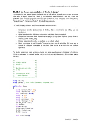 Introducción a la programación con C#, por Nacho Cabanes
Revisión 0.97 – Página 226
10.11.5. Un fuente más modular: el "bucle de juego"
Un fuente con SDL puede resultar difícil de leer, y más aún si no está estructurado, sino que
tiene toda la lógica dentro de "Main" y va creciendo arbitrariamente. Por eso, suele ser
preferible crear nuestras propias funciones que la oculten un poco: funciones como "Inicializar",
"CargarImagen", "ComprobarTeclas", "DibujarImagenes", etc.
Un "bucle de juego clásico" tendría una apariencia similar a esta:
• Comprobar eventos (pulsaciones de teclas, clics o movimiento de ratón, uso de
joystick...)
• Mover los elementos del juego (personaje, enemigos, fondos móviles)
• Comprobar colisiones entre elementos del juego (que pueden suponer perder vidas o
energía, ganar puntos, etc)
• Dibujar todos los elementos en pantalla en su estado actual
• Hacer una pausa al final de cada "fotograma", para que la velocidad del juego sea la
misma en cualquier ordenador, y, de paso, para ayudar a la multitarea del sistema
operativo.
Por tanto, crearemos esas funciones, junto con otras auxiliares para inicializar el sistema,
dibujar una imagen en pantalla oculta, escribir un texto en pantalla oculta… El resultado podría
ser éste:
/*---------------------------*/
/* Ejemplo en C# */
/* sdl05.cs */
/* */
/* Quinto acercamiento */
/* a SDL */
/* */
/* Introduccion a C#, */
/* Nacho Cabanes */
/*---------------------------*/
using Tao.Sdl;
using System; // Para IntPtr (puntero: imágenes, etc)
public class Juego
{
short anchoPantalla = 800;
short altoPantalla = 600;
bool terminado = false;
short x = 400;
short y = 300;
short anchoImagen = 50;
short altoImagen = 50;
Sdl.SDL_Event suceso;
int numkeys;
byte[] teclas;
IntPtr pantallaOculta;
IntPtr tipoDeLetra;
IntPtr imagen;
void inicializar()
 