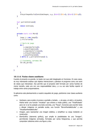 Introducción a la programación con C#, por Nacho Cabanes
Revisión 0.97 – Página 229
}
dibujarImagenOculta(textoComoImagen, x,y, (short) (800-x), (short) (600-y));
}
bool partidaTerminada()
{
return terminado;
}
private static void Main()
{
Juego j = new Juego();
j.inicializar();
// Bucle de juego
do {
j.comprobarTeclas();
j.moverElementos();
j.comprobarColisiones();
j.dibujarElementos();
j.pausaFotograma();
} while (! j.partidaTerminada() );
// Finalmente, cerramos SDL
Sdl.SDL_Quit();
}
}
10.11.6. Varias clases auxiliares
Cuando el proyecto es grande, no basta con que esté desglosado en funciones. En esos casos,
es muy interesante analizar qué objetos interaccionan y plantear el programa como una serie
de clases que interactúan. Eso permite que el proyecto esté formado por varios fuentes de
menor tamaño, cada uno con una responsabilidad clara, y a su vez esto facilita repartir el
trabajo entre varios programadores.
Si aplicamos este planteamiento a nuestro esqueleto de juego, podríamos crear clases auxiliares
como:
• Hardware, para ocultar el acceso a pantalla y teclado... y de paso, al ratón y el joystick.
Podría tener una función "inicializar" que entrara a modo gráfico, una "TeclaPulsada"
para ver si se ha pulsado una tecla concreta, una "Pausa", funciones para escribir texto
y dibujar imágenes en pantalla oculta, una función "BorrarPantallaOculta" y una
"VisualizarPantallaOculta".
• Imagen, para representar una imagen estática, y simplificar su carga mediante un
constructor.
• ElemGrafico (elemento gráfico), que amplíe la posibilidades de una "Imagen",
permitiendo imágenes animadas, formadas por varios fotogramas, y que permita
comprobar colisiones entre una figura y otra.
 