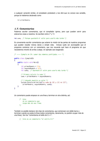 Introducción a la programación con C#, por Nacho Cabanes
Revisión 0.97 – Página 23
o cualquier variación similar, el compilador protestará y nos dirá que no conoce esa variable,
porque la habíamos declarado como
int primerNumero;
1.7. Comentarios
Podemos escribir comentarios, que el compilador ignora, pero que pueden servir para
aclararnos cosas a nosotros. Se escriben entre /* y */:
int suma; /* Porque guardaré el valor para usarlo más tarde */
Es conveniente escribir comentarios que aclaren la misión de las partes de nuestros programas
que puedan resultar menos claras a simple vista. Incluso suele ser aconsejable que el
programa comience con un comentario, que nos recuerde qué hace el programa sin que
necesitemos mirarlo de arriba a abajo. Un ejemplo casi exagerado:
/* ---- Ejemplo en C#: sumar dos números prefijados ---- */
public class Ejemplo02b
{
public static void Main()
{
int primerNumero = 234;
int segundoNumero = 567;
int suma; /* Guardaré el valor para usarlo más tarde */
/* Primero calculo la suma */
suma = primerNumero + segundoNumero;
/* Y después muestro su valor */
System.Console.WriteLine("La suma de {0} y {1} es {2}",
primerNumero, segundoNumero, suma);
}
}
Un comentario puede empezar en una línea y terminar en otra distinta, así:
/* Esto
es un comentario que
ocupa más de una línea
*/
También es posible declarar otro tipo de comentarios, que comienzan con doble barra y
terminan cuando se acaba la línea (estos comentarios, claramente, no podrán ocupar más de
una línea). Son los "comentarios al estilo de C++":
// Este es un comentario "al estilo C++"
 