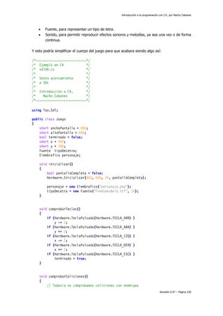 Introducción a la programación con C#, por Nacho Cabanes
Revisión 0.97 – Página 230
• Fuente, para representar un tipo de letra.
• Sonido, para permitir reproducir efectos sonoros y melodías, ya sea una vez o de forma
continua.
Y esto podría simplificar el cuerpo del juego para que acabara siendo algo así:
/*---------------------------*/
/* Ejemplo en C# */
/* sdl06.cs */
/* */
/* Sexto acercamiento */
/* a SDL */
/* */
/* Introduccion a C#, */
/* Nacho Cabanes */
/*---------------------------*/
using Tao.Sdl;
public class Juego
{
short anchoPantalla = 800;
short altoPantalla = 600;
bool terminado = false;
short x = 400;
short y = 300;
Fuente tipoDeLetra;
ElemGrafico personaje;
void inicializar()
{
bool pantallaCompleta = false;
Hardware.Inicializar(800, 600, 24, pantallaCompleta);
personaje = new ElemGrafico("personaje.png");
tipoDeLetra = new Fuente("FreeSansBold.ttf", 18);
}
void comprobarTeclas()
{
if (Hardware.TeclaPulsada(Hardware.TECLA_ARR) )
y -= 2;
if (Hardware.TeclaPulsada(Hardware.TECLA_ABA) )
y += 2;
if (Hardware.TeclaPulsada(Hardware.TECLA_IZQ) )
x -= 2;
if (Hardware.TeclaPulsada(Hardware.TECLA_DER) )
x += 2;
if (Hardware.TeclaPulsada(Hardware.TECLA_ESC) )
terminado = true;
}
void comprobarColisiones()
{
// Todavia no comprobamos colisiones con enemigos
 