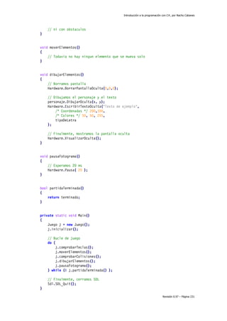 Introducción a la programación con C#, por Nacho Cabanes
Revisión 0.97 – Página 231
// ni con obstaculos
}
void moverElementos()
{
// Todavia no hay ningun elemento que se mueva solo
}
void dibujarElementos()
{
// Borramos pantalla
Hardware.BorrarPantallaOculta(0,0,0);
// Dibujamos el personaje y el texto
personaje.DibujarOculta(x, y);
Hardware.EscribirTextoOculta("Texto de ejemplo",
/* Coordenadas */ 200,100,
/* Colores */ 50, 50, 255,
tipoDeLetra
);
// Finalmente, mostramos la pantalla oculta
Hardware.VisualizarOculta();
}
void pausaFotograma()
{
// Esperamos 20 ms
Hardware.Pausa( 20 );
}
bool partidaTerminada()
{
return terminado;
}
private static void Main()
{
Juego j = new Juego();
j.inicializar();
// Bucle de juego
do {
j.comprobarTeclas();
j.moverElementos();
j.comprobarColisiones();
j.dibujarElementos();
j.pausaFotograma();
} while (! j.partidaTerminada() );
// Finalmente, cerramos SDL
Sdl.SDL_Quit();
}
 