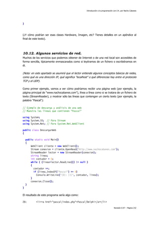 Introducción a la programación con C#, por Nacho Cabanes
Revisión 0.97 – Página 232
}
(¿Y cómo podrían ser esas clases Hardware, Imagen, etc? Tienes detalles en un apéndice al
final de este texto).
10.12. Algunos servicios de red.
Muchos de los servicios que podemos obtener de Internet o de una red local son accesibles de
forma sencilla, típicamente enmascarados como si leyéramos de un fichero o escribiéramos en
él.
(Nota: en este apartado se asumirá que el lector entiende algunos conceptos básicos de redes,
como qué es una dirección IP, qué significa "localhost" o qué diferencias hay entre el protocolo
TCP y el UDP).
Como primer ejemplo, vamos a ver cómo podríamos recibir una página web (por ejemplo, la
página principal de "www.nachocabanes.com"), línea a línea como si se tratara de un fichero de
texto (StreamReader), y mostrar sólo las líneas que contengan un cierto texto (por ejemplo, la
palabra "Pascal"):
// Ejemplo de descarga y análisis de una web
// Muestra las líneas que contienen "Pascal"
using System;
using System.IO; // Para Stream
using System.Net; // Para System.Net.WebClient
public class DescargarWeb
{
public static void Main()
{
WebClient cliente = new WebClient();
Stream conexion = cliente.OpenRead("http://www.nachocabanes.com");
StreamReader lector = new StreamReader(conexion);
string linea;
int contador = 0;
while ( (linea=lector.ReadLine()) != null )
{
contador ++;
if (linea.IndexOf("Pascal") >= 0)
Console.WriteLine("{0}: {1}", contador, linea);
}
conexion.Close();
}
}
El resultado de este programa sería algo como:
28: <li><a href="pascal/index.php">Pascal/Delphi</a></li>
 