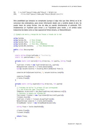 Introducción a la programación con C#, por Nacho Cabanes
Revisión 0.97 – Página 233
54: | <a href="pascal/index.php">Pascal / Delphi</a>
204: <li><a href="pascal/index.php">Pascal/Delphi</a></li>
Otra posibilidad que tampoco es complicada (aunque sí algo más que ésta última) es la de
comunicar dos ordenadores, para enviar información desde uno y recibirla desde el otro. Se
puede hacer de varias formas. Una de ellas es usando directamente el protocolo TCP:
emplearemos un TcpClient para enviar y un TcpListener para recibir, y en ambos casos
trataremos los datos como un tipo especial de fichero binario, un NetworkStream:
// Ejemplo de envio y recepción de frases a través de la red
using System;
using System.IO; // Para Stream
using System.Text; // Para Encoding
using System.Net; // Para Dns, IPAddress
using System.Net.Sockets; // Para NetworkStream
public class DescargarWeb
{
static string direccionPrueba = "localhost";
static int puertoPrueba = 2112;
private static void enviar(string direccion, int puerto, string frase)
{
TcpClient cliente = new TcpClient(direccion, puerto);
NetworkStream conexion = cliente.GetStream();
byte[] secuenciaLetras = Encoding.ASCII.GetBytes( frase );
conexion.Write(secuenciaLetras, 0, secuenciaLetras.Length);
conexion.Close();
cliente.Close();
}
private static string esperar(string direccion, int puerto)
{
// Tratamos de hallar la primera IP que corresponde
// a una dirección como "localhost"
IPAddress direccionIP = Dns.Resolve(direccion).AddressList[0];
// Comienza la espera de información
TcpListener listener = new TcpListener(direccionIP,puerto);
listener.Start();
TcpClient cliente = listener.AcceptTcpClient();
NetworkStream conexion = cliente.GetStream();
StreamReader lector = new StreamReader(conexion);
string frase = lector.ReadToEnd();
cliente.Close();
listener.Stop();
return frase;
}
 