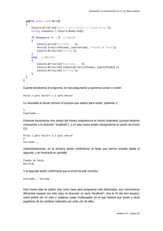 Introducción a la programación con C#, por Nacho Cabanes
Revisión 0.97 – Página 234
public static void Main()
{
Console.WriteLine("Pulse 1 para recibir o 2 para enviar");
string respuesta = Console.ReadLine();
if (respuesta == "2") // Enviar
{
Console.Write("Enviando... ");
enviar( direccionPrueba, puertoPrueba, "Prueba de texto");
Console.WriteLine("Enviado");
}
else // Recibir
{
Console.WriteLine("Esperando... ");
Console.WriteLine( esperar(direccionPrueba, puertoPrueba) );
Console.WriteLine("Recibido");
}
}
}
Cuando lanzáramos el programa, se nos preguntaría si queremos enviar o recibir:
Pulse 1 para recibir o 2 para enviar
Lo razonable es lanzar primero el proceso que espera para recibir, pulsando 1:
1
Esperando...
Entonces lanzaríamos otra sesión del mismo programa en el mismo ordenador (porque estamos
conectando a la dirección "localhost"), y en esta nueva sesión escogeríamos la opción de Enviar
(2):
Pulse 1 para recibir o 2 para enviar
2
Enviando...
Instantáneamente, en la primera sesión recibiríamos el texto que hemos enviado desde la
segunda, y se mostraría en pantalla:
Prueba de texto
Recibido
Y la segunda sesión confirmaría que el envío ha sido correcto:
Enviando... Enviado
Esta misma idea se podría usar como base para programas más elaborados, que comunicaran
diferentes equipos (en este caso, la dirección no sería "localhost", sino la IP del otro equipo),
como podría ser un chat o cualquier juego multijugador en el que hubiera que avisar a otros
jugadores de los cambios realizados por cada uno de ellos.
 