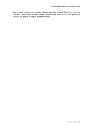 Introducción a la programación con C#, por Nacho Cabanes
Revisión 0.97 – Página 235
Esto se puede conseguir a un nivel algo más alto, usando los llamados "Sockets" en vez de los
TcpClient, o de un modo "no fiable", usando el protocolo UDP en vez de TCP, pero nosotros no
veremos más detalles de ninguno de ambos métodos.
 